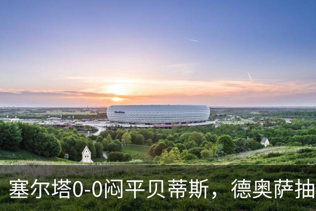 塞尔塔0-0闷平贝蒂斯，德奥萨抽射中框，乌戈-冈萨雷斯造险